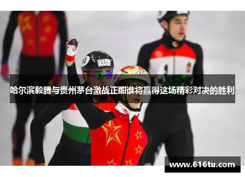 哈尔滨毅腾与贵州茅台激战正酣谁将赢得这场精彩对决的胜利