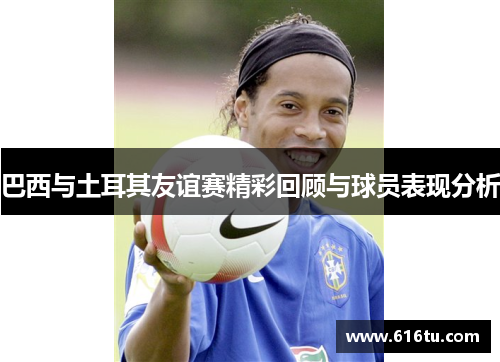 巴西与土耳其友谊赛精彩回顾与球员表现分析