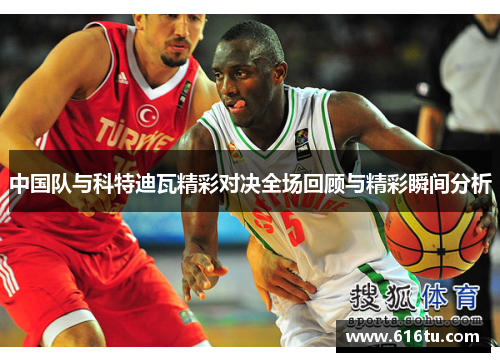 中国队与科特迪瓦精彩对决全场回顾与精彩瞬间分析