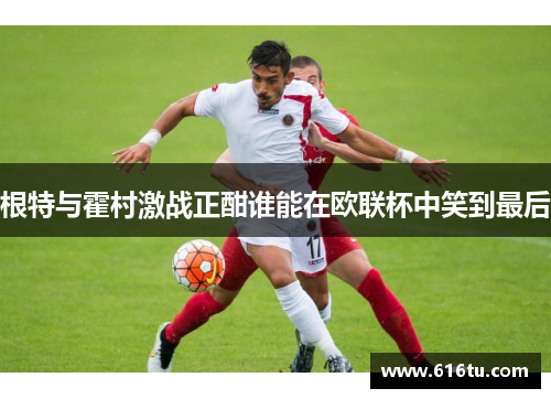 根特与霍村激战正酣谁能在欧联杯中笑到最后