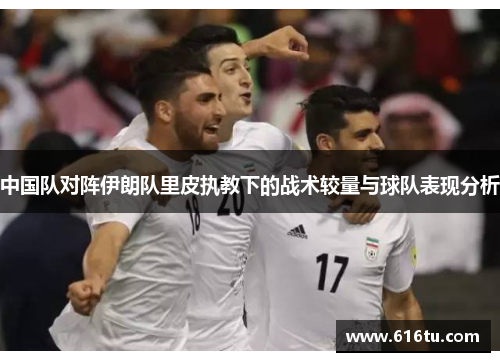中国队对阵伊朗队里皮执教下的战术较量与球队表现分析
