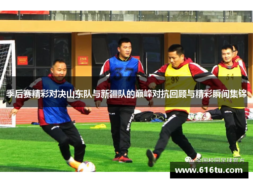季后赛精彩对决山东队与新疆队的巅峰对抗回顾与精彩瞬间集锦