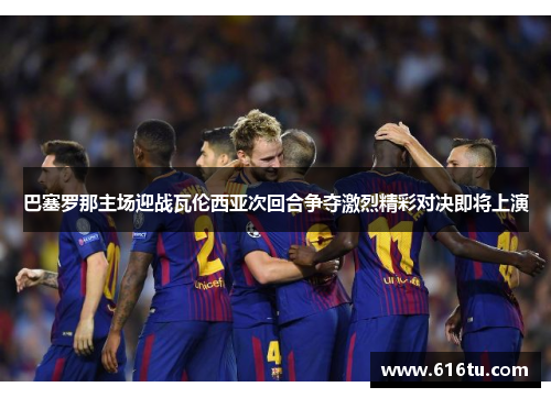 巴塞罗那主场迎战瓦伦西亚次回合争夺激烈精彩对决即将上演